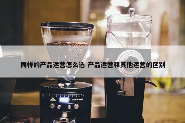 同样的产品运营怎么选 产品运营和其他运营的区别