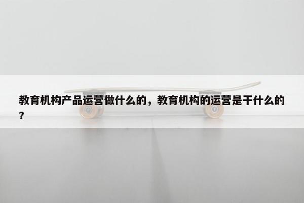 教育机构产品运营做什么的，教育机构的运营是干什么的?