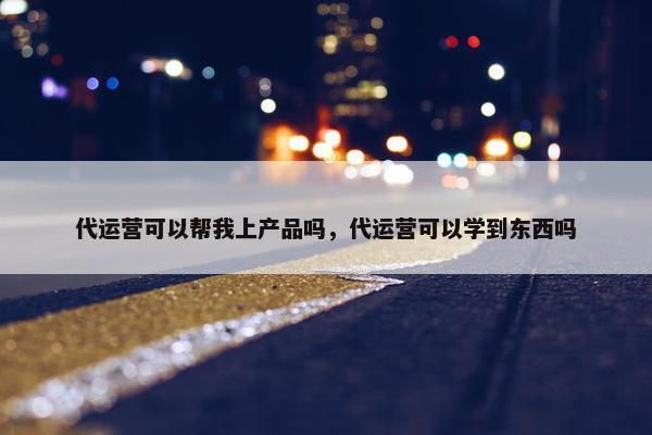 代运营可以帮我上产品吗，代运营可以学到东西吗