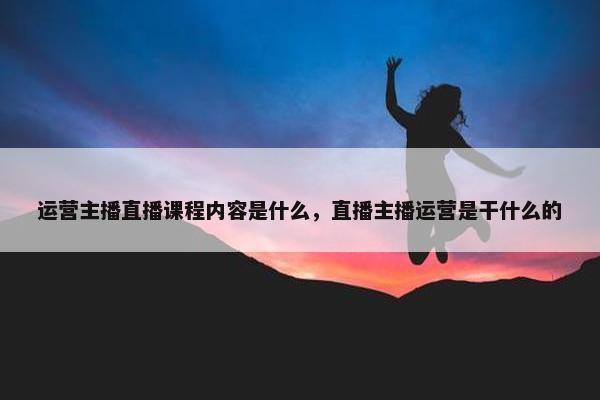 运营主播直播课程内容是什么，直播主播运营是干什么的