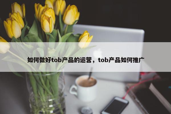 如何做好tob产品的运营，tob产品如何推广