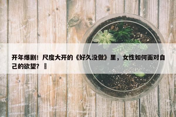 开年爆剧！尺度大开的《好久没做》里，女性如何面对自己的欲望？ 