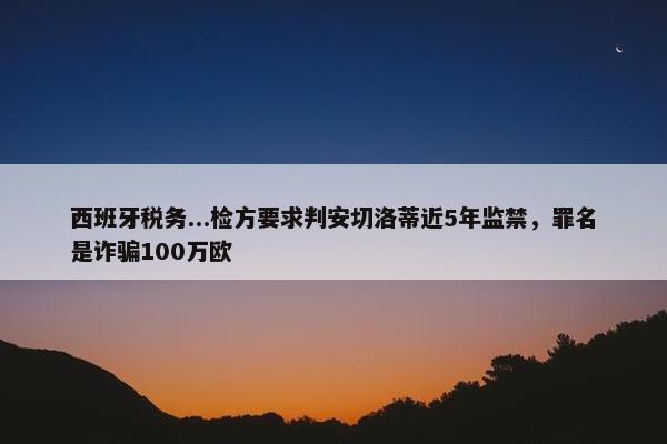 西班牙税务...检方要求判安切洛蒂近5年监禁，罪名是诈骗100万欧