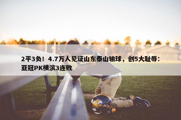 2平3负！4.7万人见证山东泰山输球，创5大耻辱：亚冠PK横滨3连败