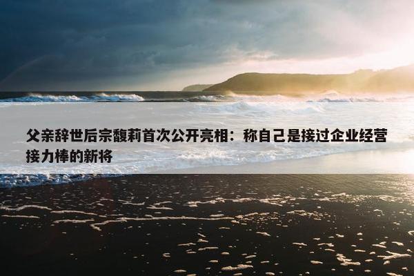 父亲辞世后宗馥莉首次公开亮相：称自己是接过企业经营接力棒的新将