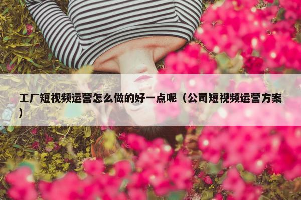 工厂短视频运营怎么做的好一点呢（公司短视频运营方案）