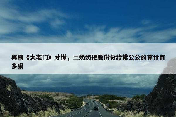 再刷《大宅门》才懂，二奶奶把股份分给常公公的算计有多狠