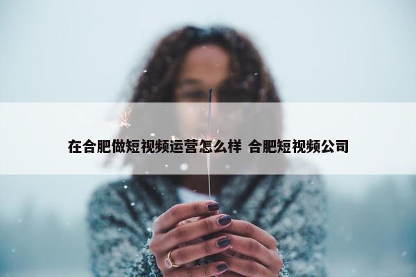 在合肥做短视频运营怎么样 合肥短视频公司