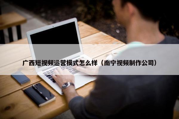 广西短视频运营模式怎么样（南宁视频制作公司）