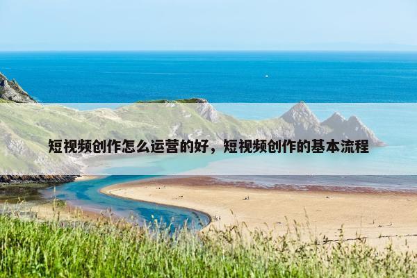 短视频创作怎么运营的好，短视频创作的基本流程