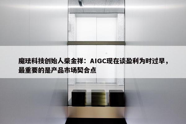 魔珐科技创始人柴金祥：AIGC现在谈盈利为时过早，最重要的是产品市场契合点