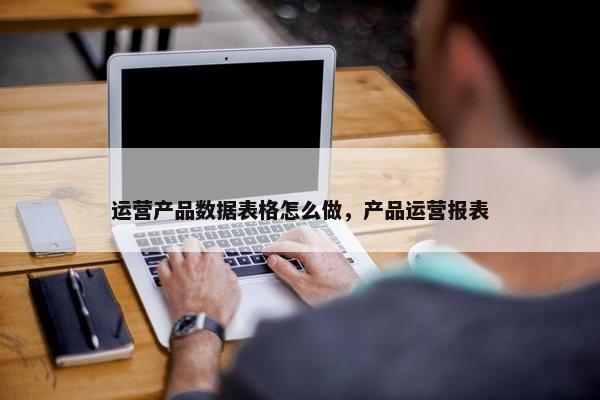 运营产品数据表格怎么做，产品运营报表