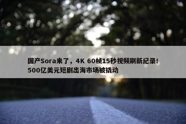 国产Sora来了，4K 60帧15秒视频刷新纪录！500亿美元短剧出海市场被撬动