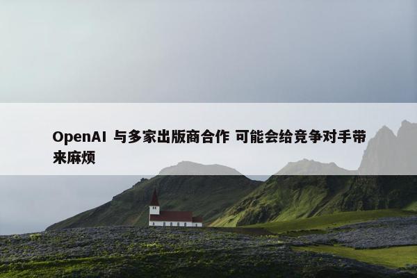 OpenAI 与多家出版商合作 可能会给竞争对手带来麻烦