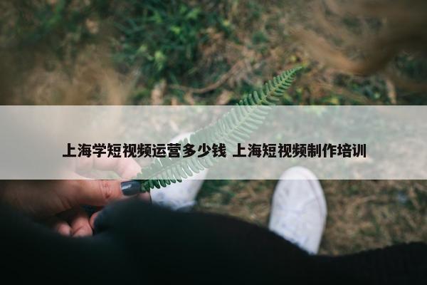 上海学短视频运营多少钱 上海短视频制作培训