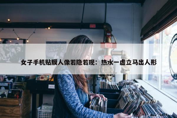 女子手机贴膜人像若隐若现：热水一虚立马出人形