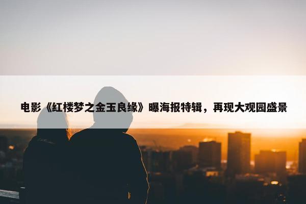 电影《红楼梦之金玉良缘》曝海报特辑，再现大观园盛景