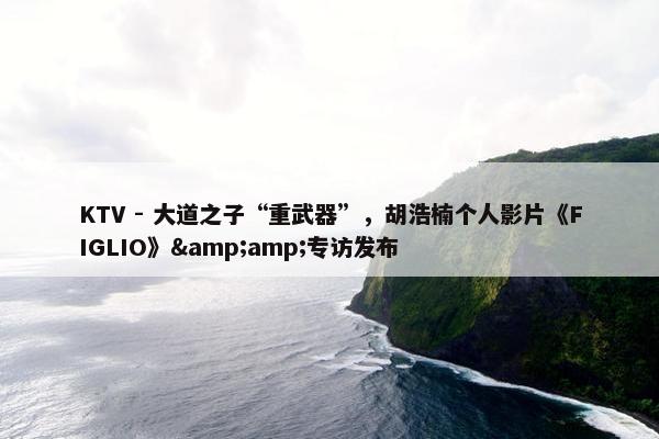 KTV - 大道之子“重武器”，胡浩楠个人影片《FIGLIO》&amp;专访发布