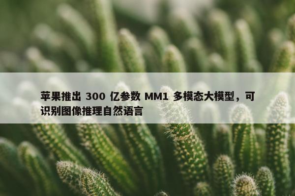 苹果推出 300 亿参数 MM1 多模态大模型，可识别图像推理自然语言