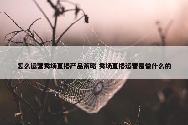 怎么运营秀场直播产品策略 秀场直播运营是做什么的