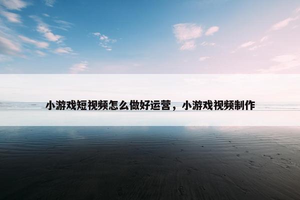 小游戏短视频怎么做好运营，小游戏视频制作