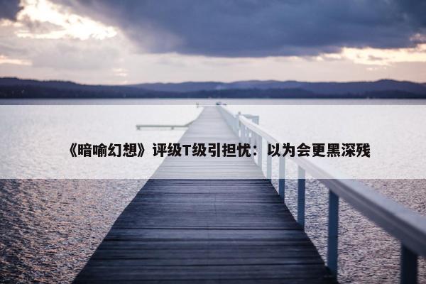 《暗喻幻想》评级T级引担忧：以为会更黑深残