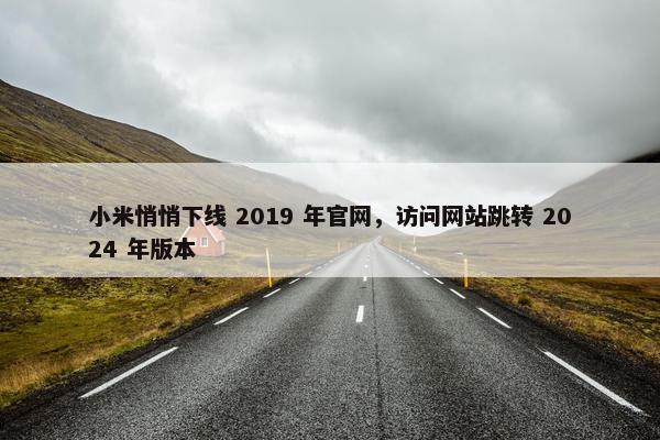 小米悄悄下线 2019 年官网，访问网站跳转 2024 年版本