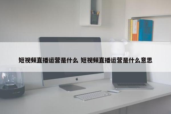 短视频直播运营是什么 短视频直播运营是什么意思