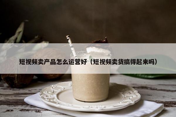 短视频卖产品怎么运营好（短视频卖货搞得起来吗）