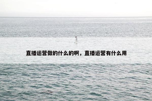 直播运营做的什么的啊，直播运营有什么用