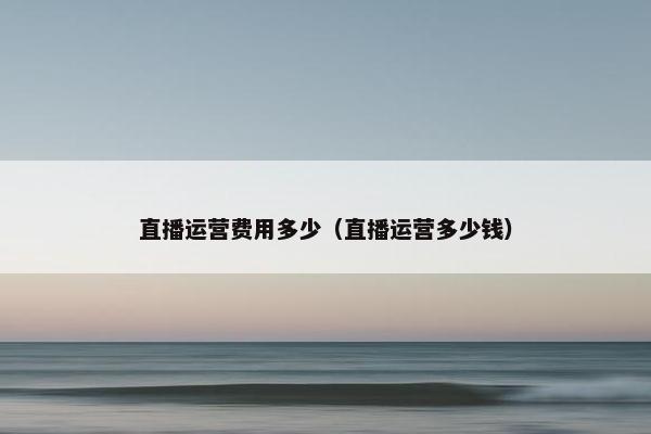 直播运营费用多少（直播运营多少钱）