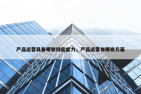 产品运营具备哪些技能能力，产品运营有哪些方面