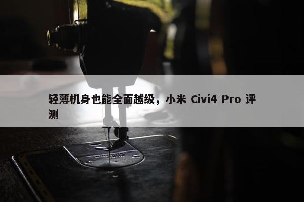 轻薄机身也能全面越级，小米 Civi4 Pro 评测