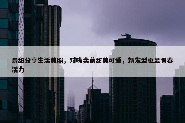 景甜分享生活美照，对嘴卖萌甜美可爱，新发型更显青春活力