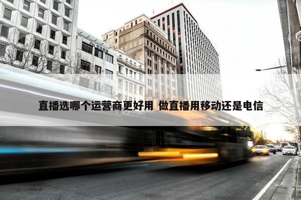 直播选哪个运营商更好用 做直播用移动还是电信