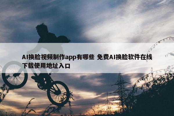 AI换脸视频制作app有哪些 免费AI换脸软件在线下载使用地址入口