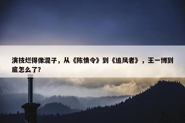 演技烂得像混子，从《陈情令》到《追风者》，王一博到底怎么了？