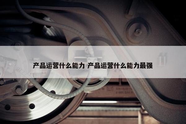 产品运营什么能力 产品运营什么能力最强