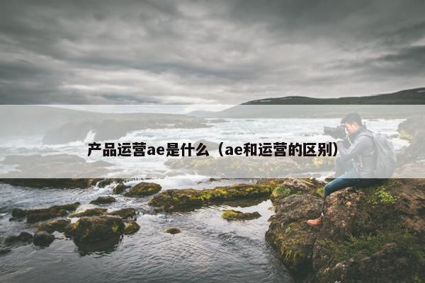 产品运营ae是什么（ae和运营的区别）