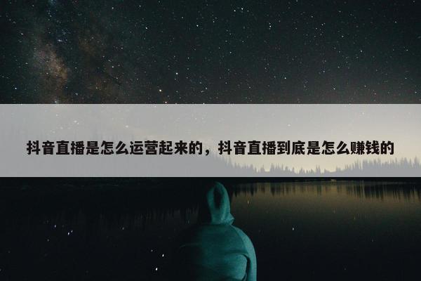 抖音直播是怎么运营起来的，抖音直播到底是怎么赚钱的