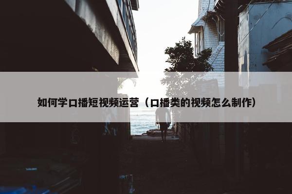 如何学口播短视频运营（口播类的视频怎么制作）