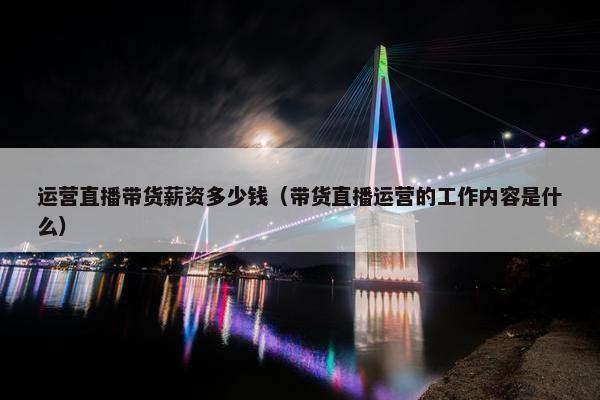 运营直播带货薪资多少钱（带货直播运营的工作内容是什么）