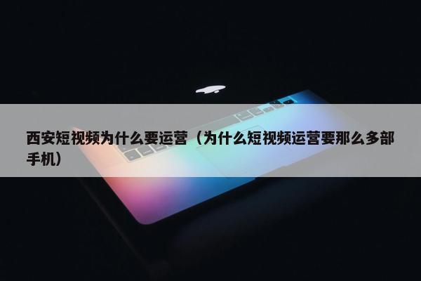 西安短视频为什么要运营（为什么短视频运营要那么多部手机）