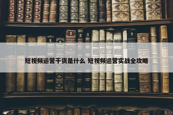 短视频运营干货是什么 短视频运营实战全攻略