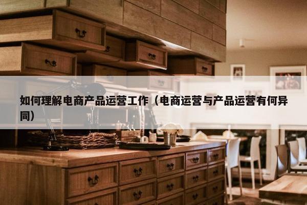 如何理解电商产品运营工作（电商运营与产品运营有何异同）