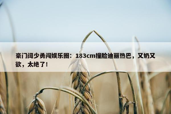 豪门阔少勇闯娱乐圈：183cm撞脸迪丽热巴，又奶又欲，太绝了！