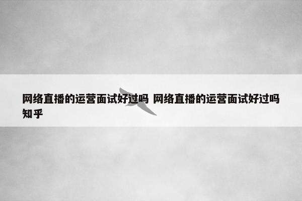 网络直播的运营面试好过吗 网络直播的运营面试好过吗知乎