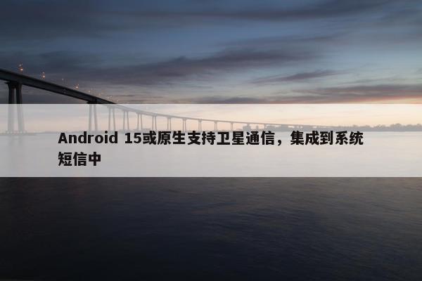 Android 15或原生支持卫星通信，集成到系统短信中