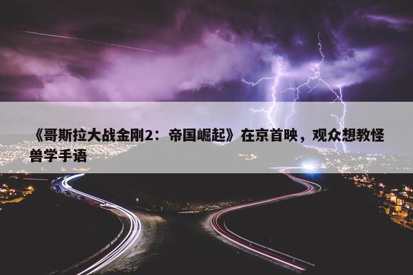 《哥斯拉大战金刚2：帝国崛起》在京首映，观众想教怪兽学手语