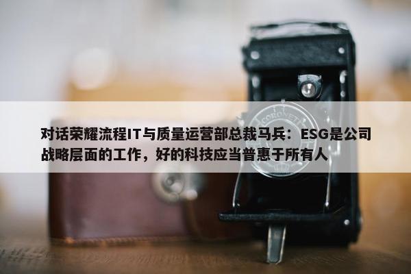 对话荣耀流程IT与质量运营部总裁马兵：ESG是公司战略层面的工作，好的科技应当普惠于所有人